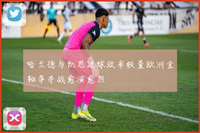 哈兰德与凯恩进球效率较量欧洲金靴争夺战愈演愈烈